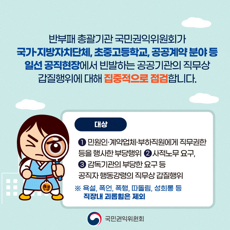 반부패 총괄기관 국민권익위원회가 국가·지방자치단체, 초중고등학교, 공공계약분야 등 일선 공직현장에서 빈발하는 공공기관의 직무상 갑질행위에 대해 집중적으로 점검합니다. 대상 ) 민원인계약업체·부하직원에게 직무권한 등을 행사한 부당행위 2 사적노무 요구, 3 감독기관의 부당한 요구 등 공직자행동강령의 직무상 갑질행위 ※ 욕설, 폭언, 폭행, 따돌림, 성희롱 등 직장내 괴롭힘은 제외 국민권익위원회