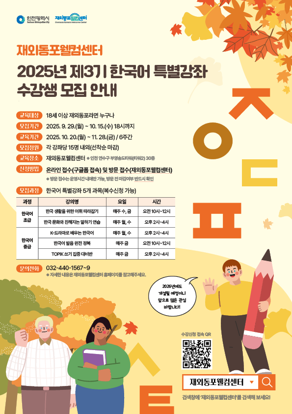 인천광역시 / 재외동포웰컴센터 / 재외동포웰컴센터 / 2025년 제 3기 한국어 특별강좌 수강생 모집 안내 / 교육대상 / 18세 이상 재외동포라면 누구나 / 모집기간 / 2025.9.29.(월)~10.15.(수)18시까지 / 교육기간/ 2025.10.20.(월)~11.28.(금)/6주간 / 모집정원 / 각 강좌당 15명 내외(선착순 마감) / 교육장소 / 재외동포웰컴센터*인천 연수구 부영송도타워(타워2) 30층 / 신청방법 / 온라인 접수(구글폼 접속) 및 방문 접수(재외동포웰컴센터) * 방문접수는 운영시간 내에만 가능, 방문 전 마감여부 반드시 확인 / 모집과정 / 한국어 특별강좌 5개 과목(복수신청 가능) / 과정 / 강의명 / 요일 / 시간 / 한국어초급 / 한국 생활을 위한 어휘 따라잡기 / 매주 수,금 / 오전10시~12시 / 한국 문화와 친해지는 말하기 연습 / 매주 월,수 / 오후2시~4시 / 한국어중급 / K-드라마로 배우는 한국어 / 매주 월,수 / 오후2시~4시 / 한국어 발음 완전 정복 / 매주 금 / 오전 10시12시 / TOPIK 쓰기 집중 대비반 / 매주 금 / 오후2시~4시 / 문의전화 / 032-440-1567~9 / *자세한 내용은 재외동포웰컴센터 홈페이지를 참고해주세요. / 2026년도에도 개설될 예정이니 앞으로 많은 관심 바랍니다! / 수강신청 접속 QR / 재외동포웰컴센터 / 검생창에 '재외동포웰컴센터'를 검색해 보세요!/
