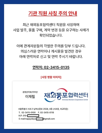 기관 직원 사칭 주의 안내 / 최근 재외동포협력센터 직원을 사칭하며 사업 발주, 물품 구매, 계약 변경 등을 요구하는 사례가 확인되었습니다. 이에 관계자분들의 각별한 주의를 당부 드립니다. 의심스러운 연락이나 게시물을 발견한 경우 아래 연락처로 신고 및 연락 주시기 바랍니다. / 연락처: 02-3415-0135 / [사칭 명함 이미지] 경영관리부/주무관 이재필 / 재외동포협력센터(Overseas Koreans Cooperation Center) / 서울특별시 서초구 남부순환로 2558, 4층 (서초동, 외교타운) / T. 02-3415-0100 F. 02-3415-0118 H.P. 010-(이후 번호) E-mail. happydays.(이메일 주소)@gmail.com